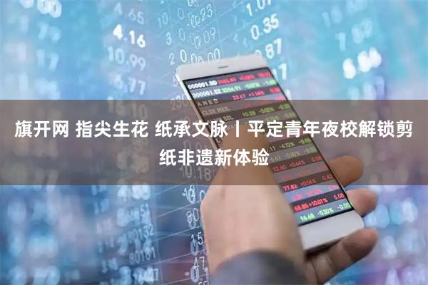 旗开网 指尖生花 纸承文脉丨平定青年夜校解锁剪纸非遗新体验