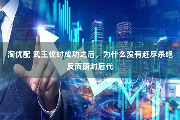 淘优配 武王伐纣成功之后，为什么没有赶尽杀绝反而荫封后代