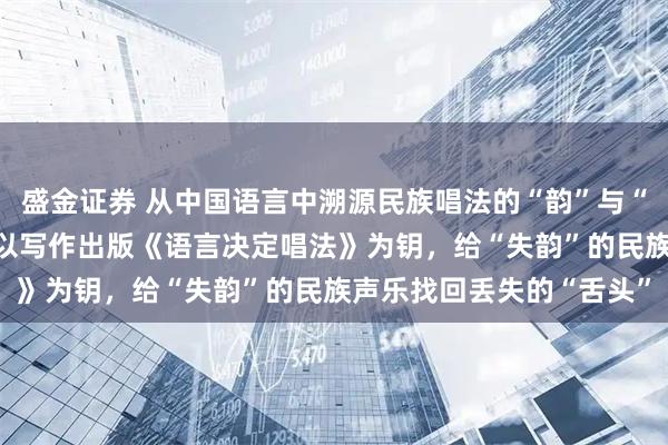 盛金证券 从中国语言中溯源民族唱法的“韵”与“魂”——歌唱家郁钧剑：以写作出版《语言决定唱法》为钥，给“失韵”的民族声乐找回丢失的“舌头”