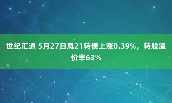 世纪汇通 5月27日凤21转债上涨0.39%，转股溢价率63%