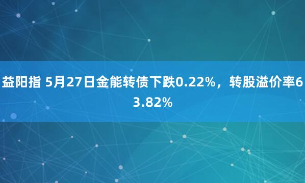 益阳指 5月27日金能转债下跌0.22%，转股溢价率63.82%