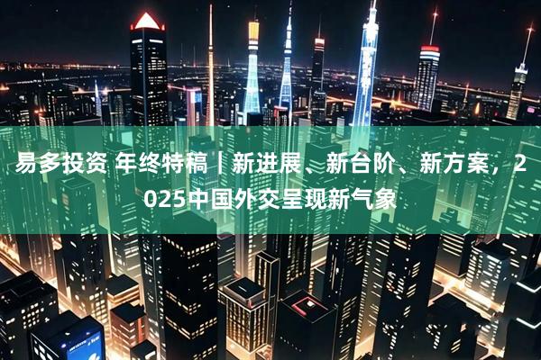 易多投资 年终特稿|新进展、新台阶、新方案,2025中国外交呈现新气象