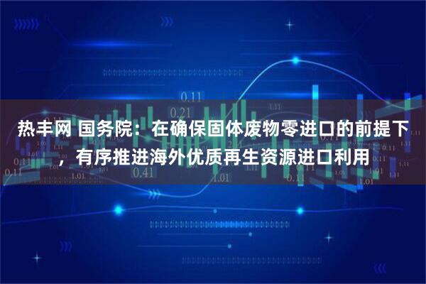 热丰网 国务院：在确保固体废物零进口的前提下，有序推进海外优质再生资源进口利用