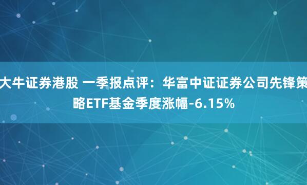 大牛证券港股 一季报点评：华富中证证券公司先锋策略ETF基金季度涨幅-6.15%