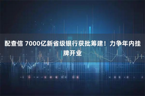 配查信 7000亿新省级银行获批筹建！力争年内挂牌开业