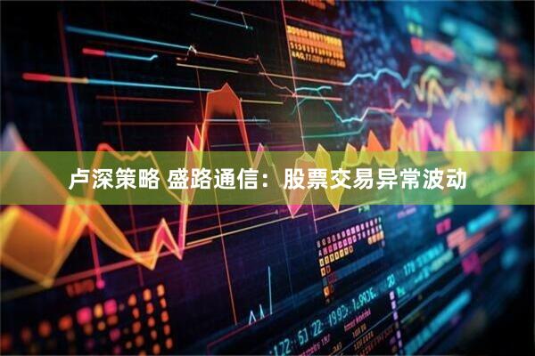 卢深策略 盛路通信：股票交易异常波动