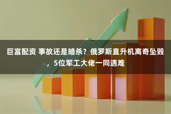 巨富配资 事故还是暗杀?俄罗斯直升机离奇坠毁,5位军工大佬一同遇难