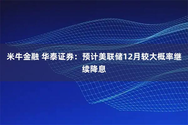 米牛金融 华泰证券:预计美联储12月较大概率继续降息