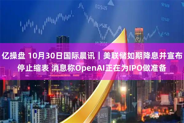 亿操盘 10月30日国际晨讯|美联储如期降息并宣布停止缩表 消息称OpenAI正在为IPO做准备