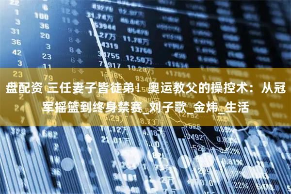 盘配资 三任妻子皆徒弟！奥运教父的操控术：从冠军摇篮到终身禁赛_刘子歌_金炜_生活