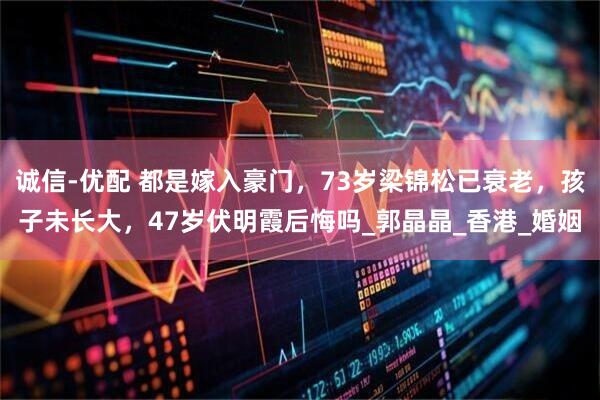 诚信-优配 都是嫁入豪门，73岁梁锦松已衰老，孩子未长大，47岁伏明霞后悔吗_郭晶晶_香港_婚姻