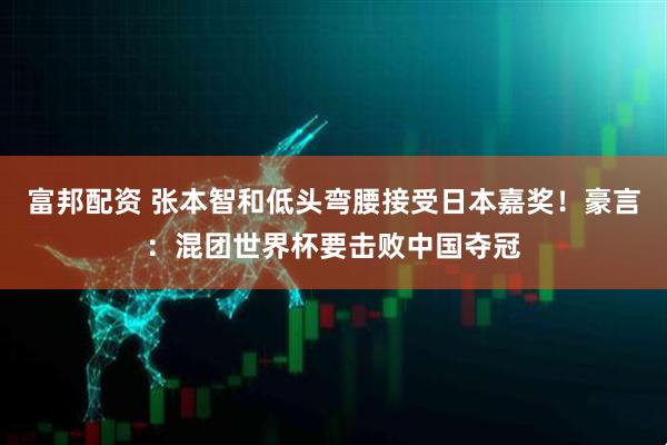 富邦配资 张本智和低头弯腰接受日本嘉奖！豪言：混团世界杯要击败中国夺冠